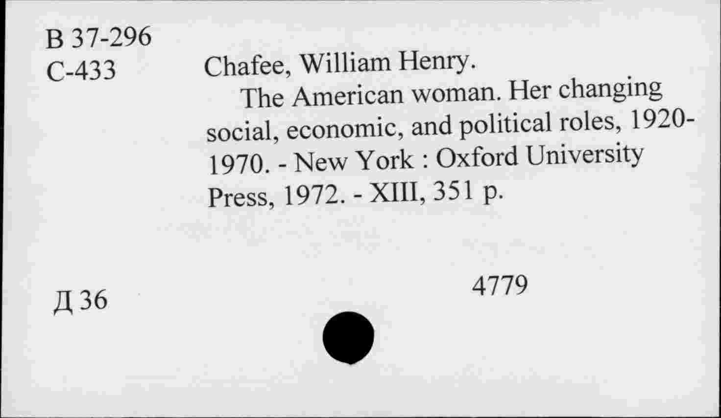 ﻿B 37-296
C-433
Chafee, William Henry.
The American woman. Her changing social, economic, and political roles, 1920-1970. - New York : Oxford University Press, 1972.-XIII, 351 p.
£36
4779